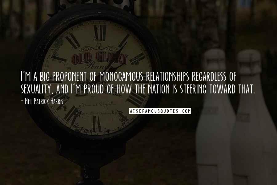 Neil Patrick Harris Quotes: I'm a big proponent of monogamous relationships regardless of sexuality, and I'm proud of how the nation is steering toward that.