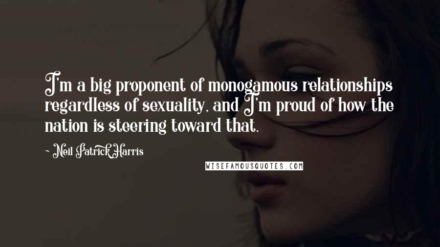 Neil Patrick Harris Quotes: I'm a big proponent of monogamous relationships regardless of sexuality, and I'm proud of how the nation is steering toward that.