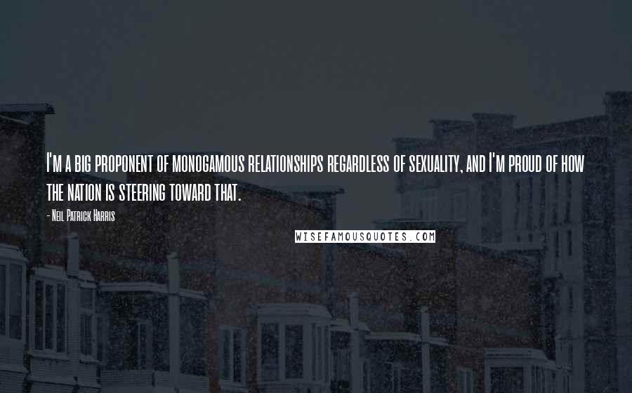 Neil Patrick Harris Quotes: I'm a big proponent of monogamous relationships regardless of sexuality, and I'm proud of how the nation is steering toward that.