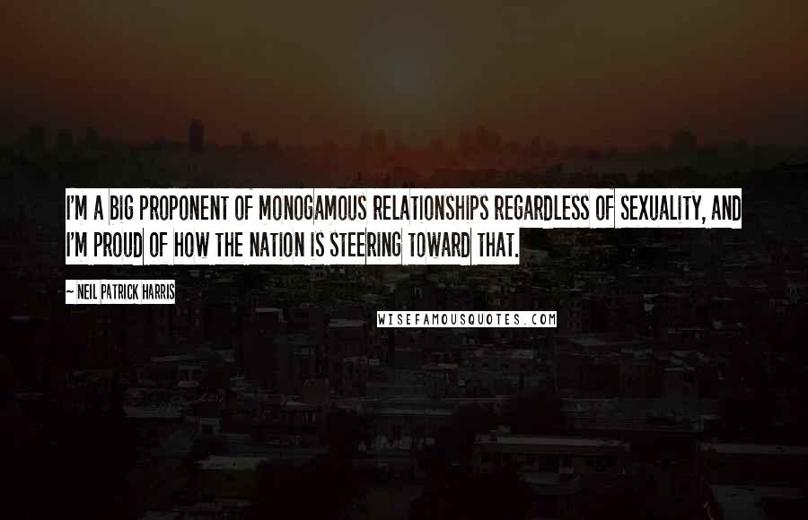 Neil Patrick Harris Quotes: I'm a big proponent of monogamous relationships regardless of sexuality, and I'm proud of how the nation is steering toward that.