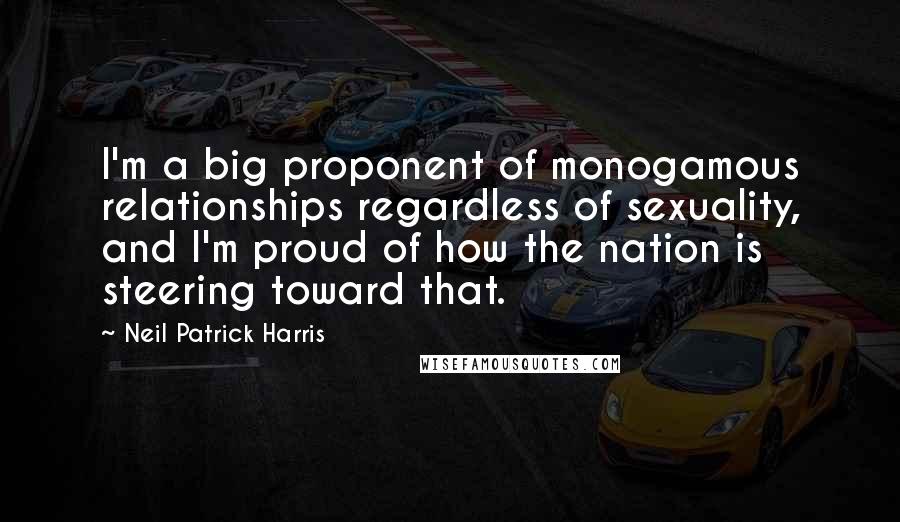 Neil Patrick Harris Quotes: I'm a big proponent of monogamous relationships regardless of sexuality, and I'm proud of how the nation is steering toward that.