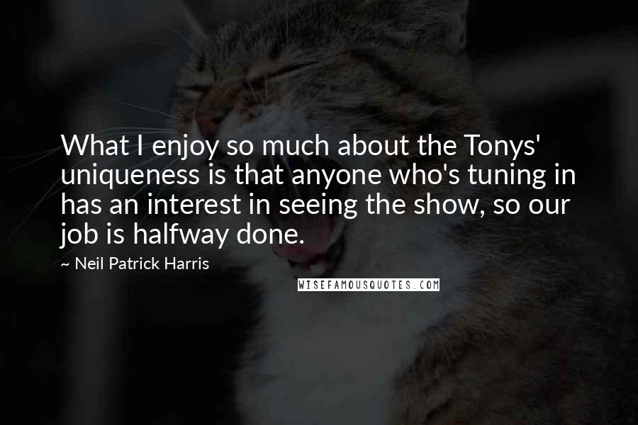 Neil Patrick Harris Quotes: What I enjoy so much about the Tonys' uniqueness is that anyone who's tuning in has an interest in seeing the show, so our job is halfway done.