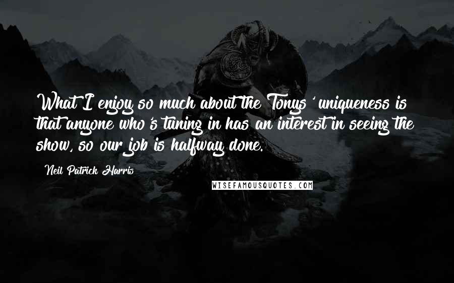 Neil Patrick Harris Quotes: What I enjoy so much about the Tonys' uniqueness is that anyone who's tuning in has an interest in seeing the show, so our job is halfway done.