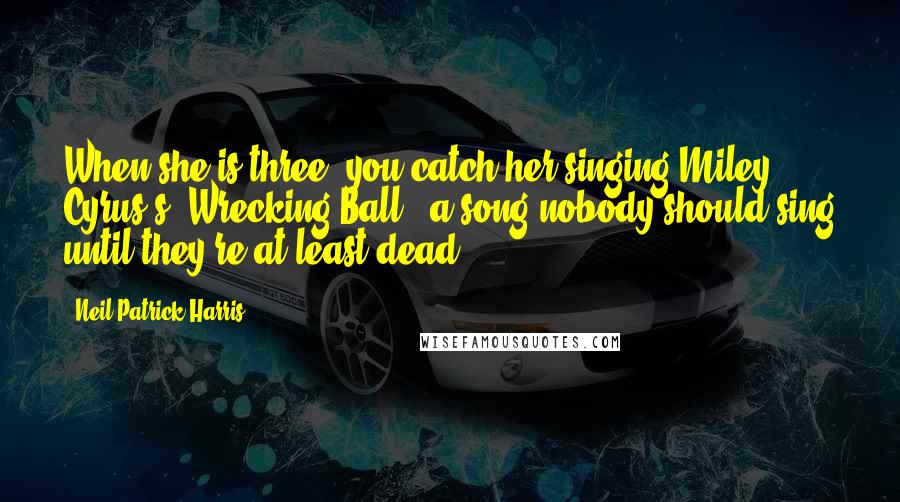 Neil Patrick Harris Quotes: When she is three, you catch her singing Miley Cyrus's "Wrecking Ball," a song nobody should sing until they're at least dead.