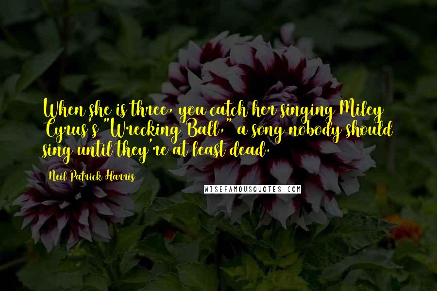 Neil Patrick Harris Quotes: When she is three, you catch her singing Miley Cyrus's "Wrecking Ball," a song nobody should sing until they're at least dead.