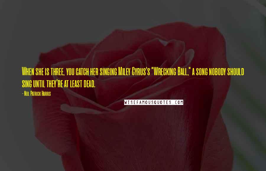 Neil Patrick Harris Quotes: When she is three, you catch her singing Miley Cyrus's "Wrecking Ball," a song nobody should sing until they're at least dead.