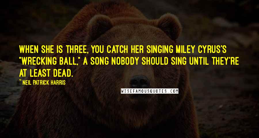 Neil Patrick Harris Quotes: When she is three, you catch her singing Miley Cyrus's "Wrecking Ball," a song nobody should sing until they're at least dead.