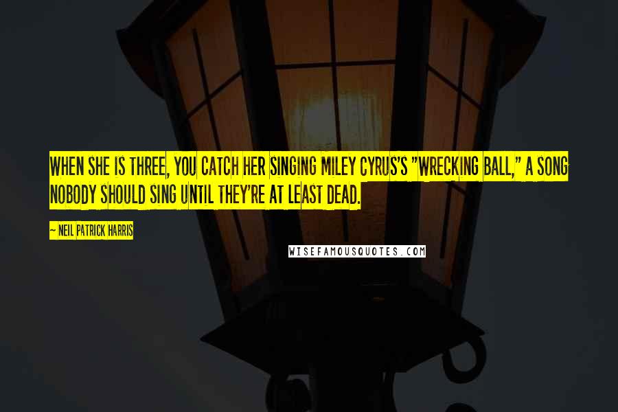 Neil Patrick Harris Quotes: When she is three, you catch her singing Miley Cyrus's "Wrecking Ball," a song nobody should sing until they're at least dead.