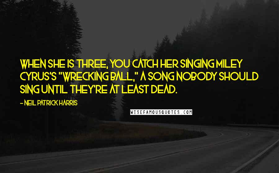 Neil Patrick Harris Quotes: When she is three, you catch her singing Miley Cyrus's "Wrecking Ball," a song nobody should sing until they're at least dead.