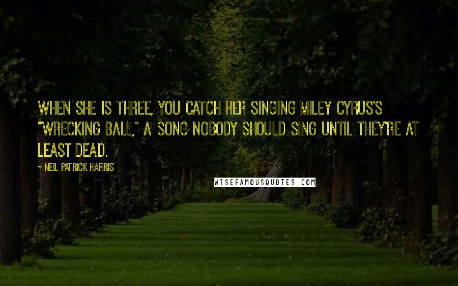 Neil Patrick Harris Quotes: When she is three, you catch her singing Miley Cyrus's "Wrecking Ball," a song nobody should sing until they're at least dead.