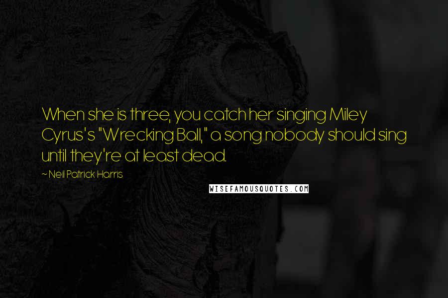 Neil Patrick Harris Quotes: When she is three, you catch her singing Miley Cyrus's "Wrecking Ball," a song nobody should sing until they're at least dead.