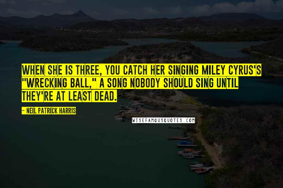 Neil Patrick Harris Quotes: When she is three, you catch her singing Miley Cyrus's "Wrecking Ball," a song nobody should sing until they're at least dead.