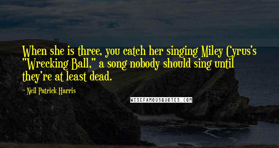 Neil Patrick Harris Quotes: When she is three, you catch her singing Miley Cyrus's "Wrecking Ball," a song nobody should sing until they're at least dead.