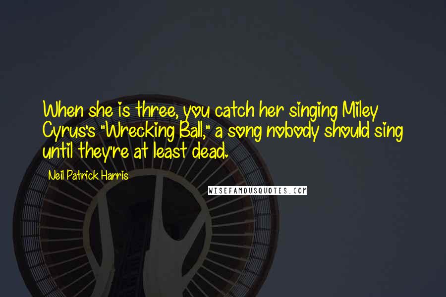 Neil Patrick Harris Quotes: When she is three, you catch her singing Miley Cyrus's "Wrecking Ball," a song nobody should sing until they're at least dead.