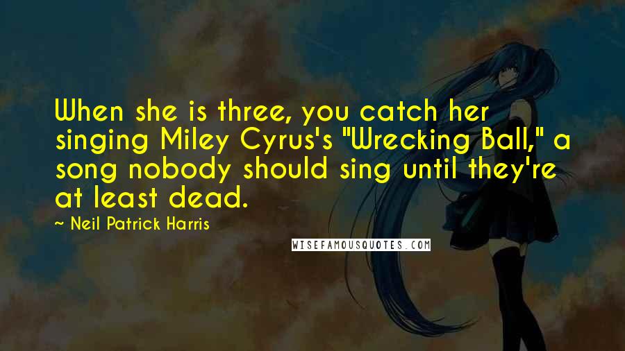 Neil Patrick Harris Quotes: When she is three, you catch her singing Miley Cyrus's "Wrecking Ball," a song nobody should sing until they're at least dead.