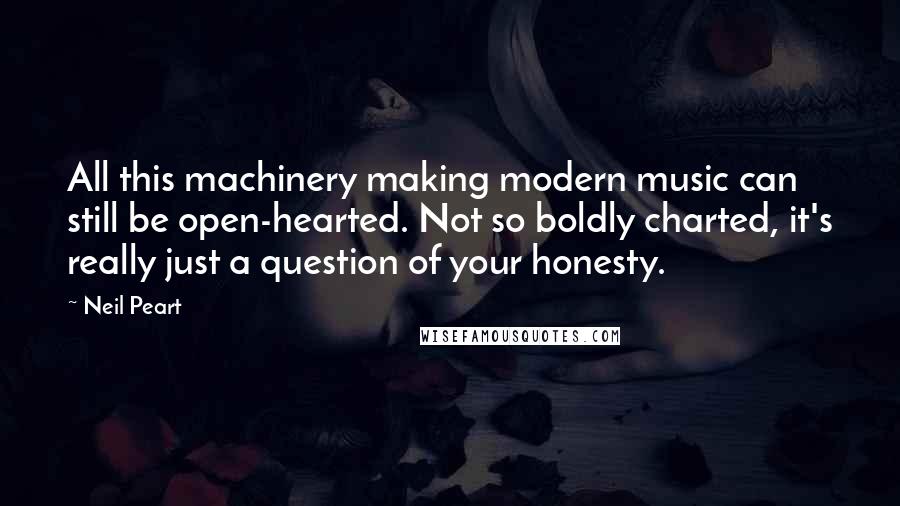 Neil Peart Quotes: All this machinery making modern music can still be open-hearted. Not so boldly charted, it's really just a question of your honesty.