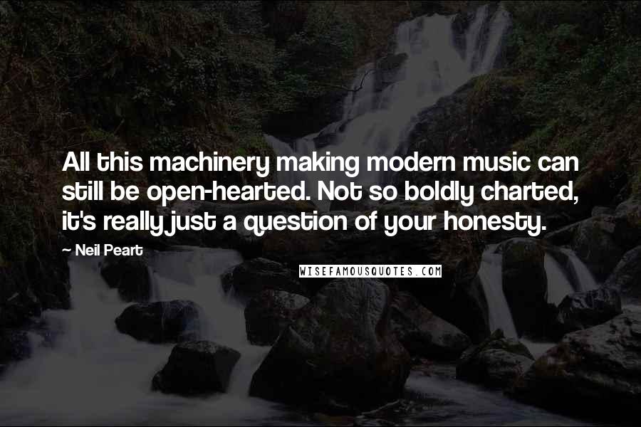 Neil Peart Quotes: All this machinery making modern music can still be open-hearted. Not so boldly charted, it's really just a question of your honesty.