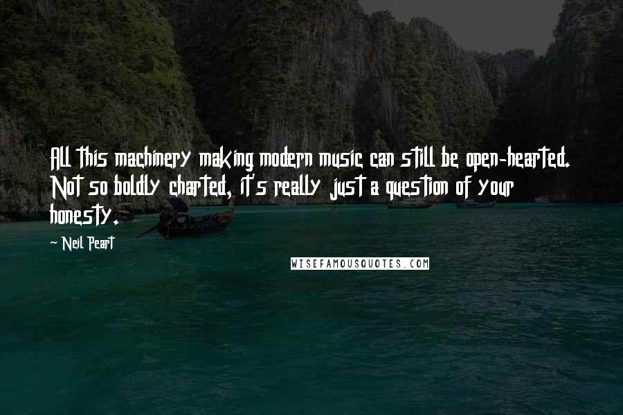 Neil Peart Quotes: All this machinery making modern music can still be open-hearted. Not so boldly charted, it's really just a question of your honesty.