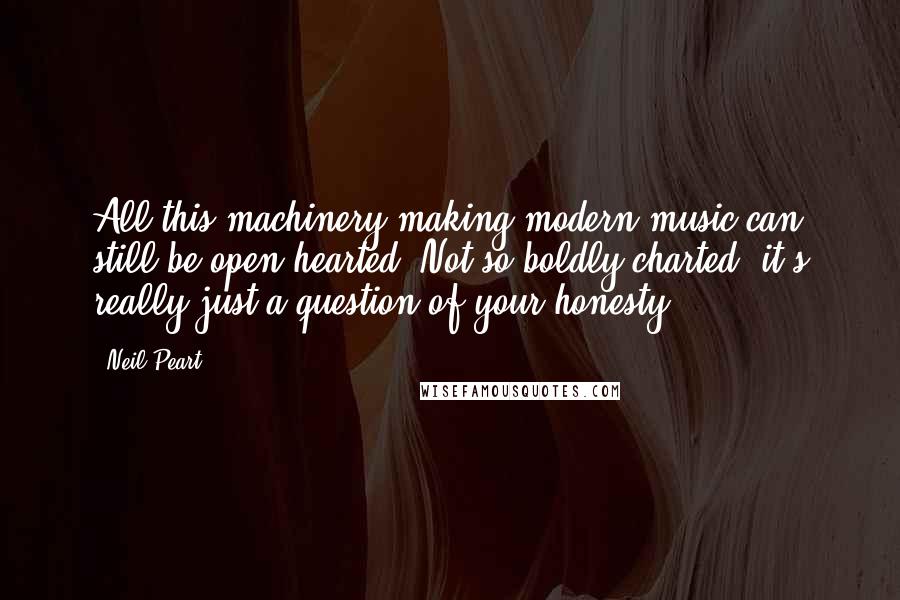 Neil Peart Quotes: All this machinery making modern music can still be open-hearted. Not so boldly charted, it's really just a question of your honesty.