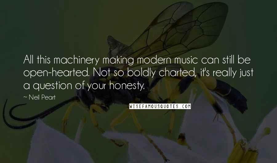 Neil Peart Quotes: All this machinery making modern music can still be open-hearted. Not so boldly charted, it's really just a question of your honesty.