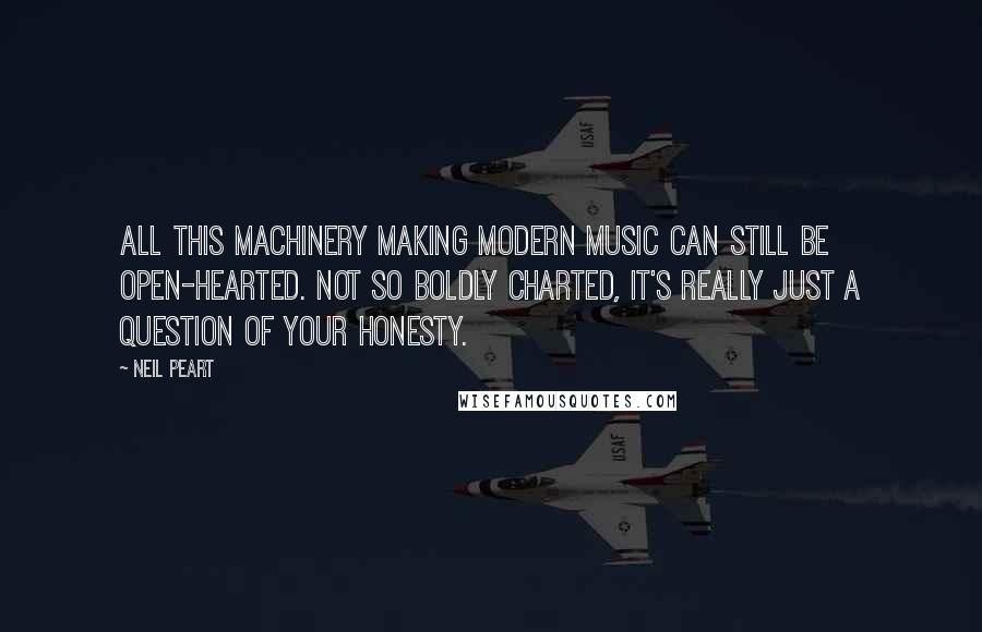 Neil Peart Quotes: All this machinery making modern music can still be open-hearted. Not so boldly charted, it's really just a question of your honesty.