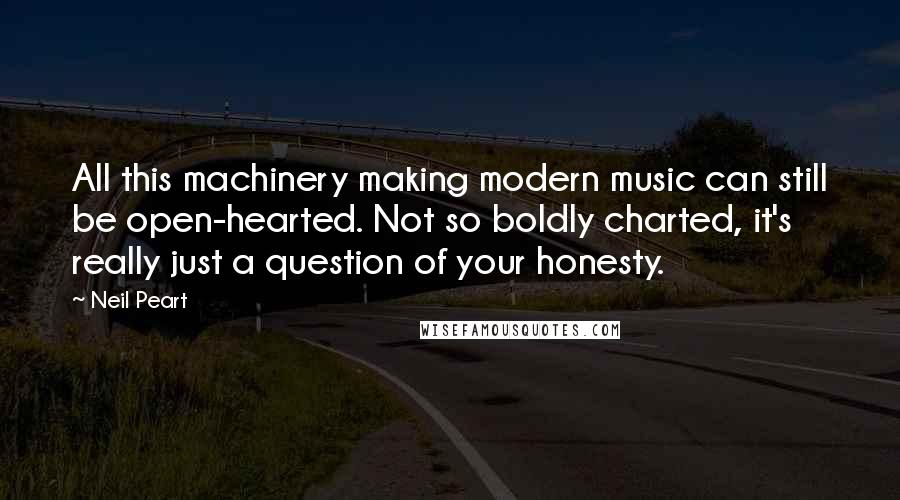 Neil Peart Quotes: All this machinery making modern music can still be open-hearted. Not so boldly charted, it's really just a question of your honesty.