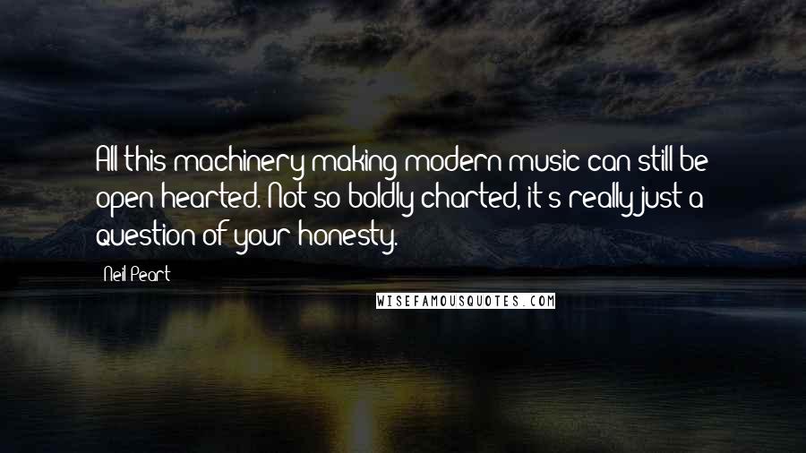 Neil Peart Quotes: All this machinery making modern music can still be open-hearted. Not so boldly charted, it's really just a question of your honesty.