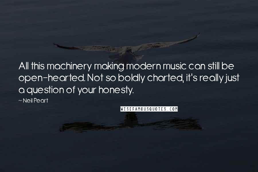 Neil Peart Quotes: All this machinery making modern music can still be open-hearted. Not so boldly charted, it's really just a question of your honesty.