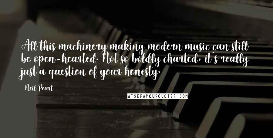 Neil Peart Quotes: All this machinery making modern music can still be open-hearted. Not so boldly charted, it's really just a question of your honesty.