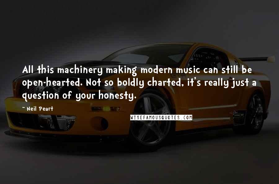 Neil Peart Quotes: All this machinery making modern music can still be open-hearted. Not so boldly charted, it's really just a question of your honesty.