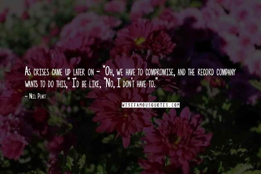 Neil Peart Quotes: As crises came up later on - "Oh, we have to compromise, and the record company wants to do this," I'd be like, "No, I don't have to."