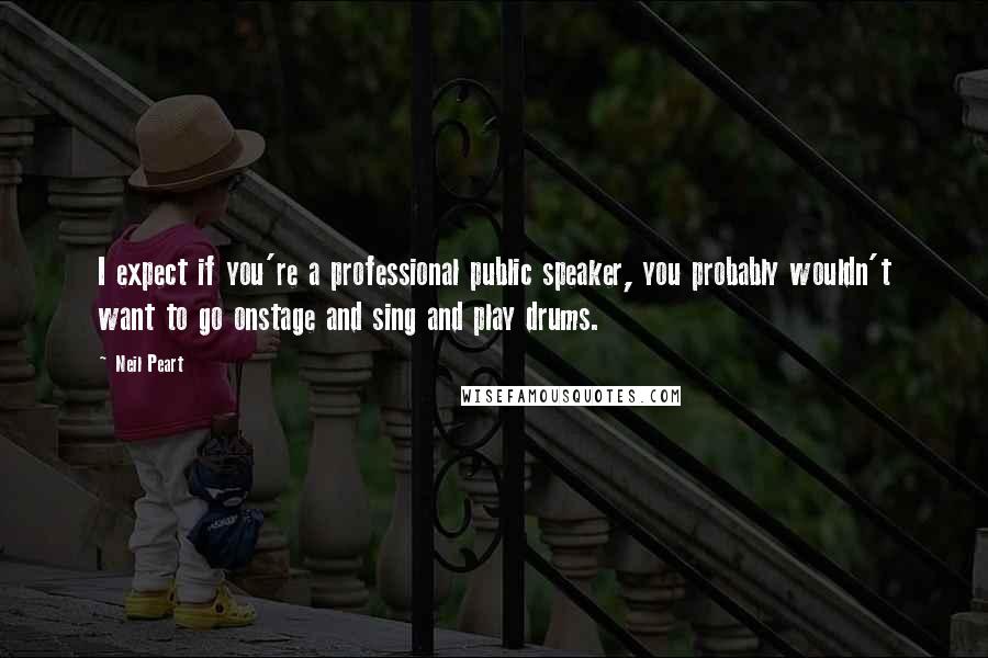 Neil Peart Quotes: I expect if you're a professional public speaker, you probably wouldn't want to go onstage and sing and play drums.