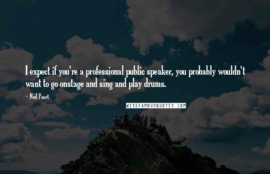 Neil Peart Quotes: I expect if you're a professional public speaker, you probably wouldn't want to go onstage and sing and play drums.