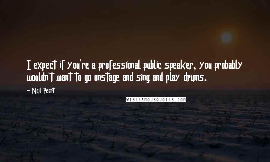 Neil Peart Quotes: I expect if you're a professional public speaker, you probably wouldn't want to go onstage and sing and play drums.