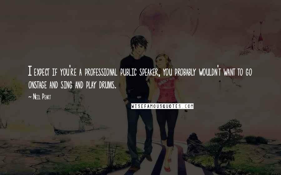 Neil Peart Quotes: I expect if you're a professional public speaker, you probably wouldn't want to go onstage and sing and play drums.