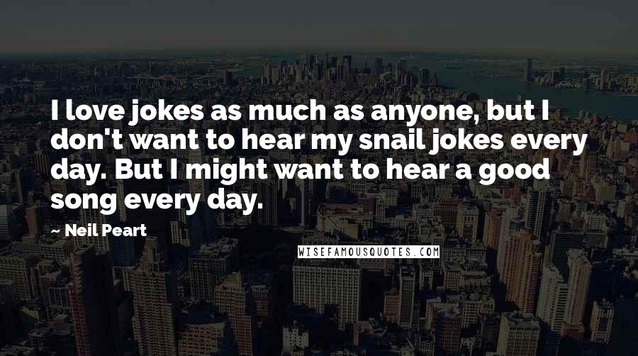 Neil Peart Quotes: I love jokes as much as anyone, but I don't want to hear my snail jokes every day. But I might want to hear a good song every day.