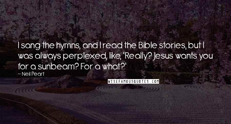 Neil Peart Quotes: I sang the hymns, and I read the Bible stories, but I was always perplexed, like, 'Really? Jesus wants you for a sunbeam? For a what?'