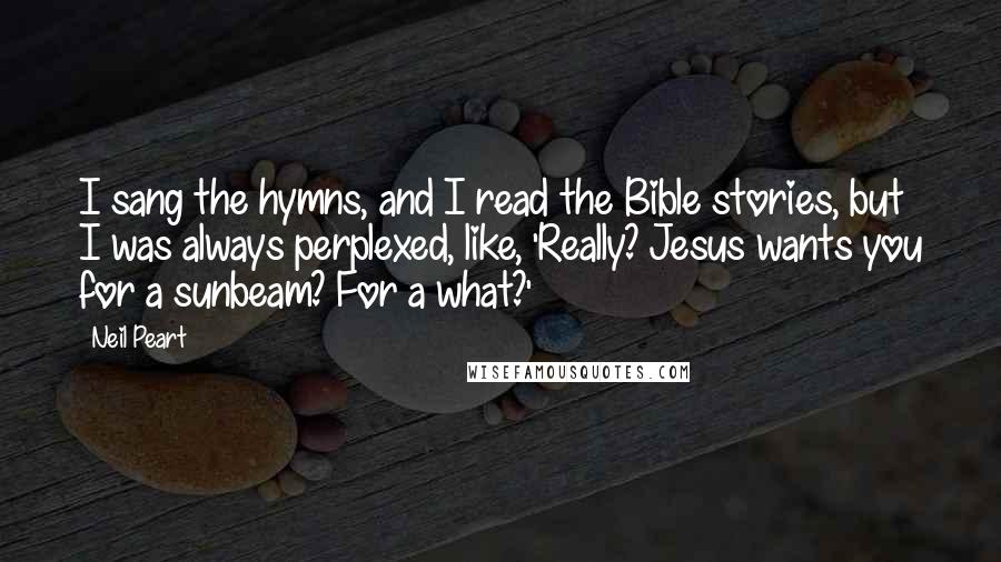 Neil Peart Quotes: I sang the hymns, and I read the Bible stories, but I was always perplexed, like, 'Really? Jesus wants you for a sunbeam? For a what?'