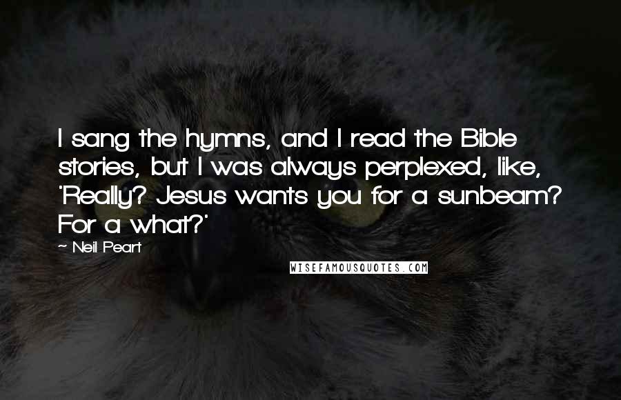 Neil Peart Quotes: I sang the hymns, and I read the Bible stories, but I was always perplexed, like, 'Really? Jesus wants you for a sunbeam? For a what?'