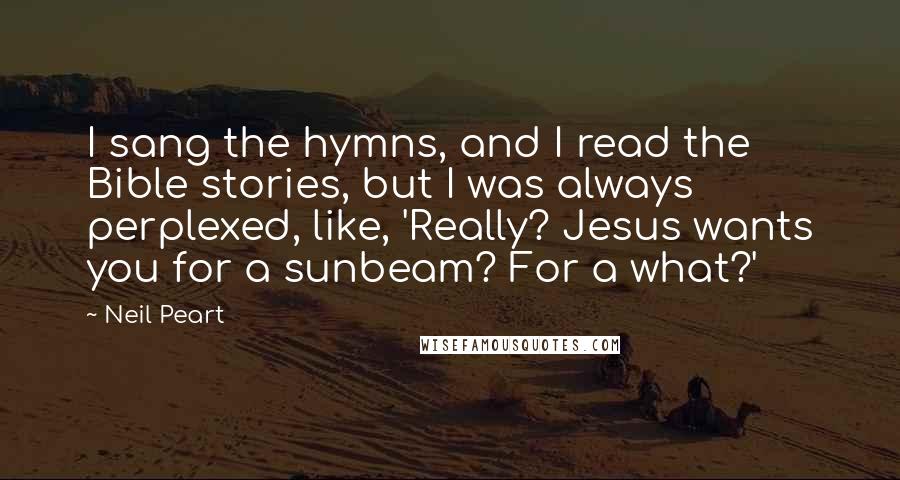 Neil Peart Quotes: I sang the hymns, and I read the Bible stories, but I was always perplexed, like, 'Really? Jesus wants you for a sunbeam? For a what?'