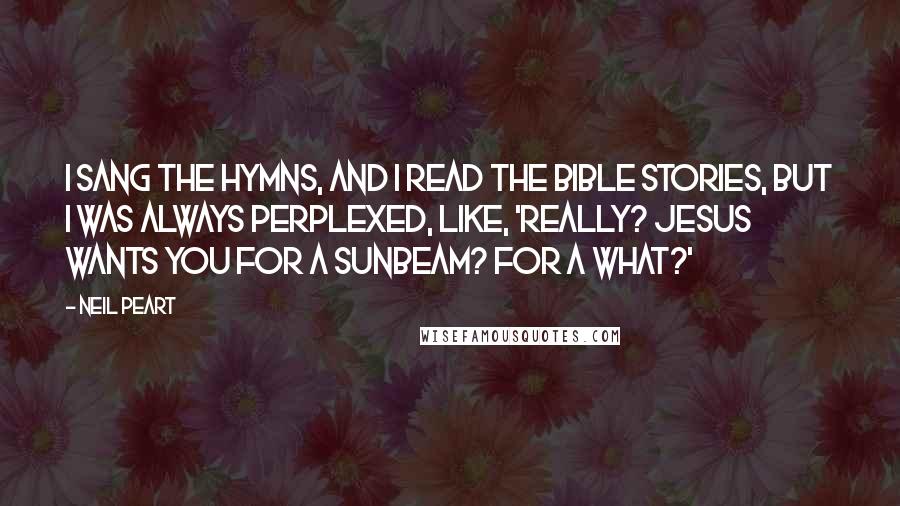 Neil Peart Quotes: I sang the hymns, and I read the Bible stories, but I was always perplexed, like, 'Really? Jesus wants you for a sunbeam? For a what?'