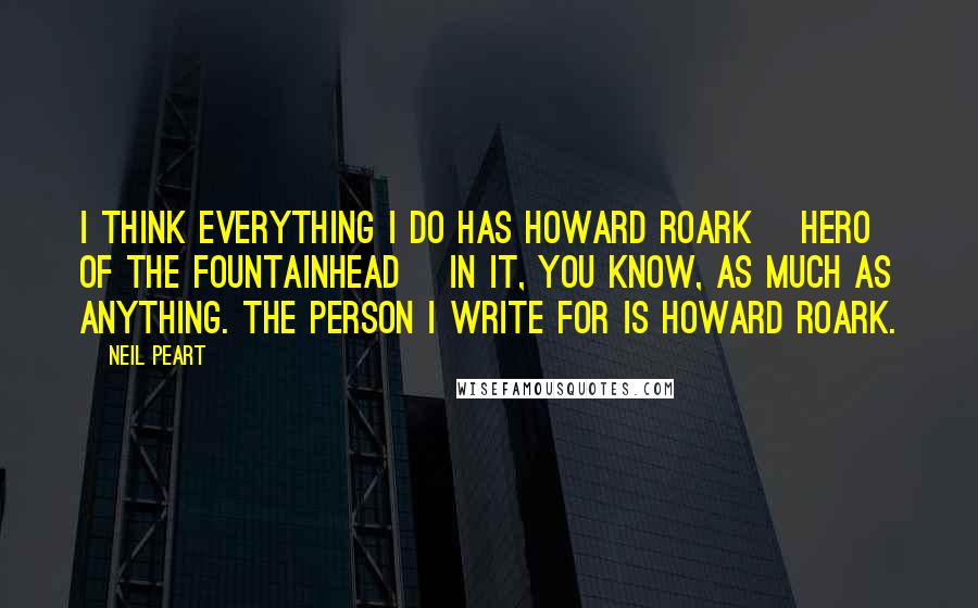 Neil Peart Quotes: I think everything I do has Howard Roark [hero of The Fountainhead] in it, you know, as much as anything. The person I write for is Howard Roark.