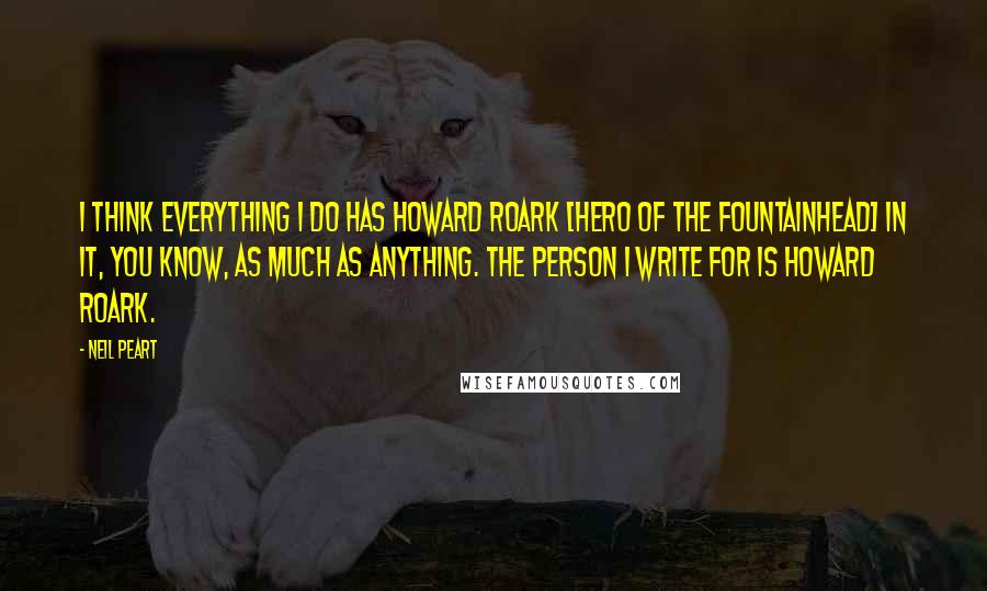 Neil Peart Quotes: I think everything I do has Howard Roark [hero of The Fountainhead] in it, you know, as much as anything. The person I write for is Howard Roark.