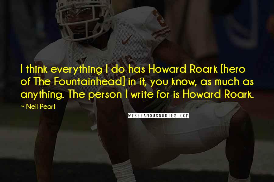 Neil Peart Quotes: I think everything I do has Howard Roark [hero of The Fountainhead] in it, you know, as much as anything. The person I write for is Howard Roark.