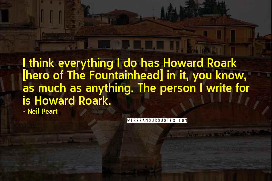 Neil Peart Quotes: I think everything I do has Howard Roark [hero of The Fountainhead] in it, you know, as much as anything. The person I write for is Howard Roark.