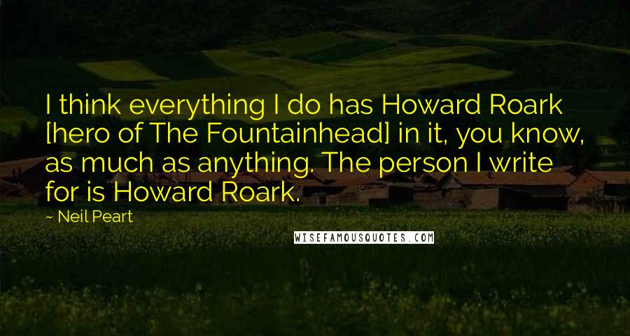 Neil Peart Quotes: I think everything I do has Howard Roark [hero of The Fountainhead] in it, you know, as much as anything. The person I write for is Howard Roark.