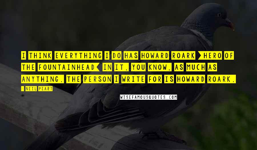 Neil Peart Quotes: I think everything I do has Howard Roark [hero of The Fountainhead] in it, you know, as much as anything. The person I write for is Howard Roark.