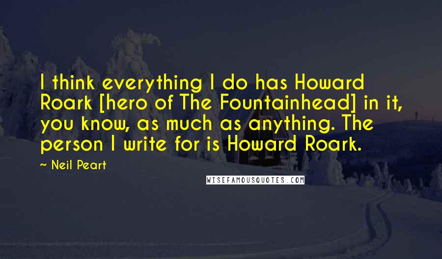 Neil Peart Quotes: I think everything I do has Howard Roark [hero of The Fountainhead] in it, you know, as much as anything. The person I write for is Howard Roark.