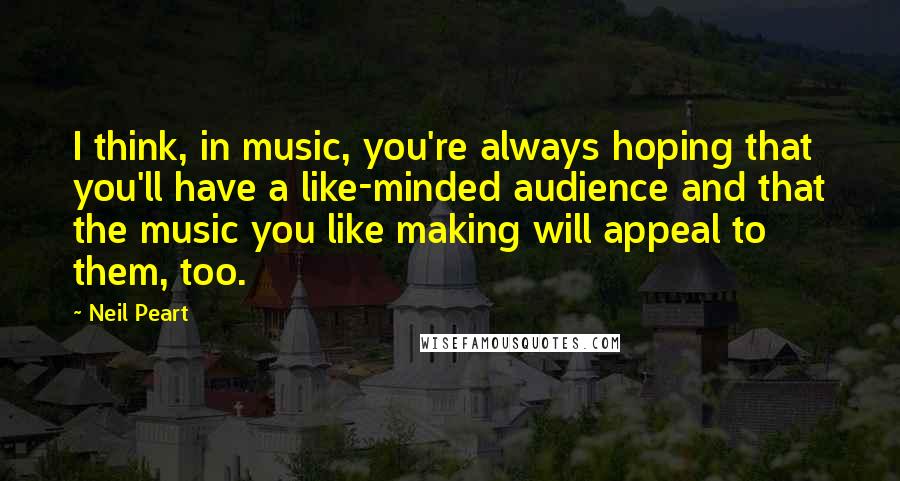 Neil Peart Quotes: I think, in music, you're always hoping that you'll have a like-minded audience and that the music you like making will appeal to them, too.