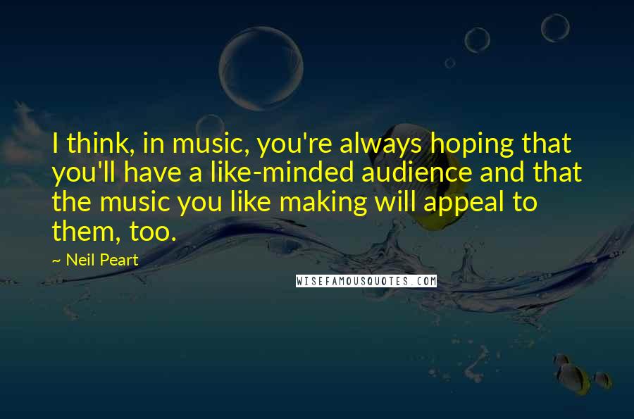 Neil Peart Quotes: I think, in music, you're always hoping that you'll have a like-minded audience and that the music you like making will appeal to them, too.